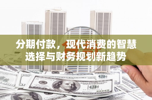 安乡分期付款，现代消费的智慧选择与财务规划新趋势