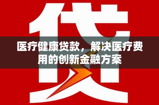 浉河医疗健康贷款，解决医疗费用的创新金融方案